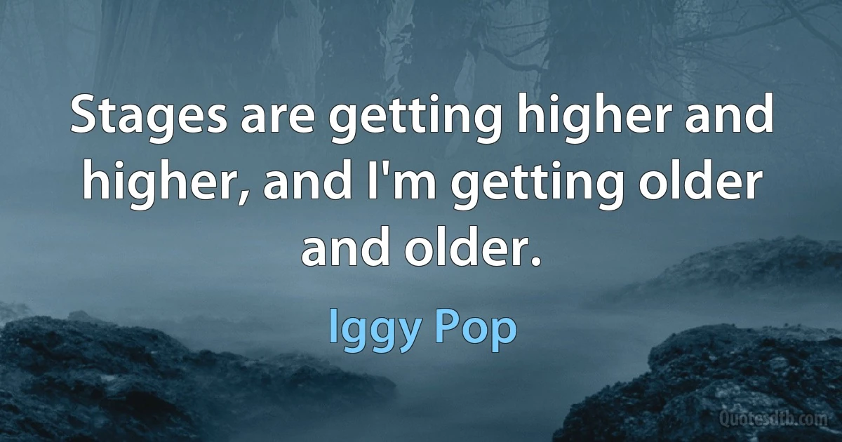 Stages are getting higher and higher, and I'm getting older and older. (Iggy Pop)