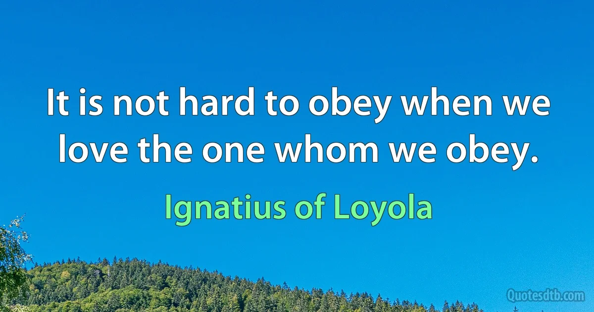 It is not hard to obey when we love the one whom we obey. (Ignatius of Loyola)