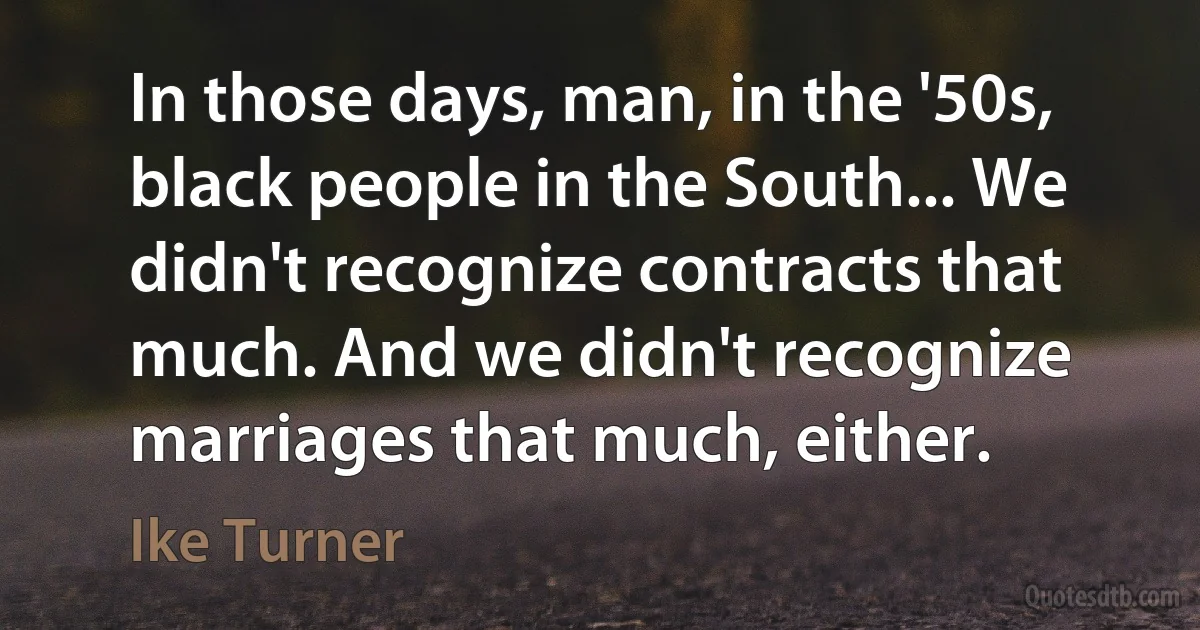 In those days, man, in the '50s, black people in the South... We didn't recognize contracts that much. And we didn't recognize marriages that much, either. (Ike Turner)