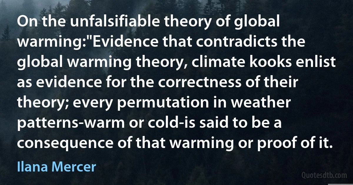 On the unfalsifiable theory of global warming:"Evidence that contradicts the global warming theory, climate kooks enlist as evidence for the correctness of their theory; every permutation in weather patterns-warm or cold-is said to be a consequence of that warming or proof of it. (Ilana Mercer)