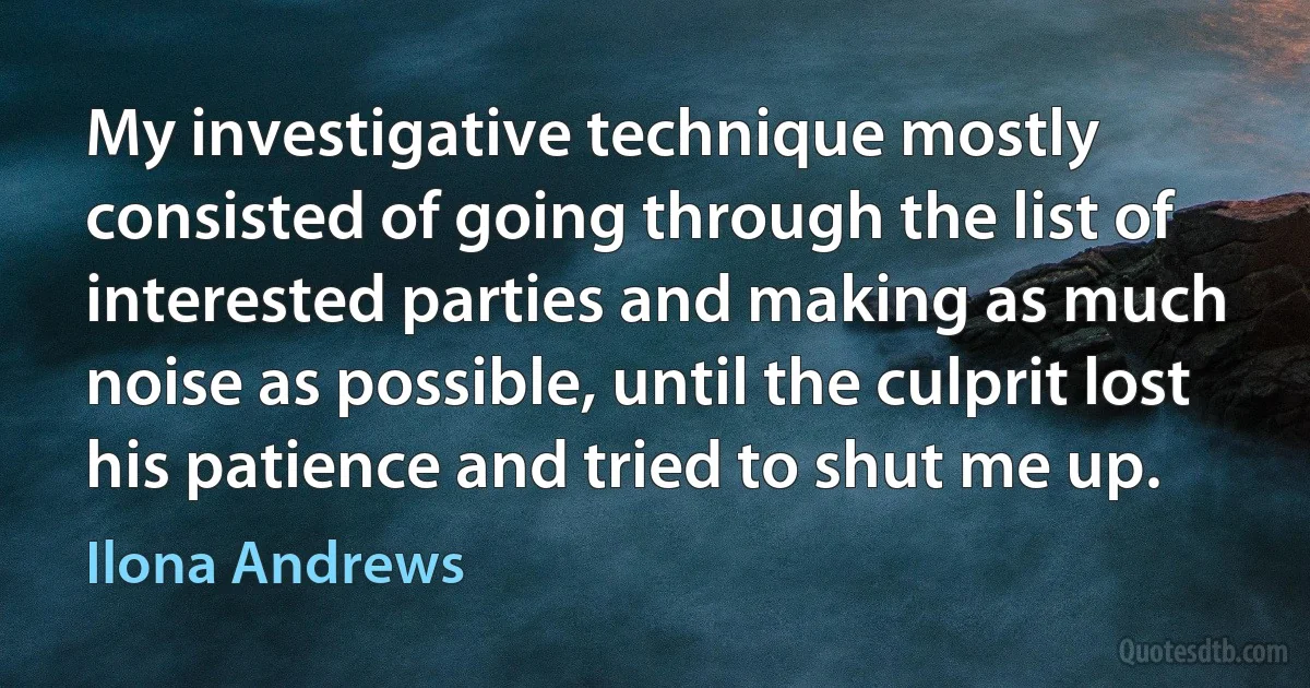 My investigative technique mostly consisted of going through the list of interested parties and making as much noise as possible, until the culprit lost his patience and tried to shut me up. (Ilona Andrews)