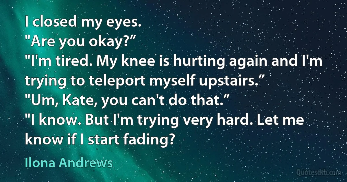 I closed my eyes.
"Are you okay?”
"I'm tired. My knee is hurting again and I'm trying to teleport myself upstairs.”
"Um, Kate, you can't do that.”
"I know. But I'm trying very hard. Let me know if I start fading? (Ilona Andrews)