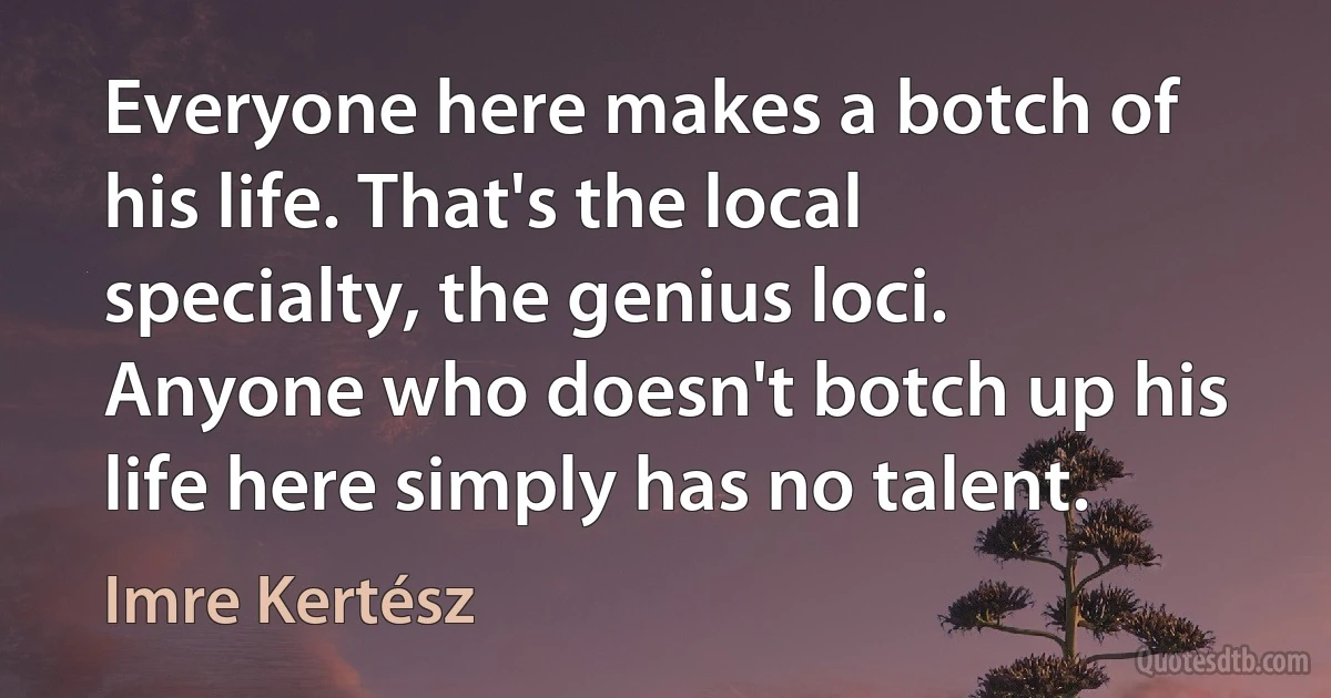 Everyone here makes a botch of his life. That's the local specialty, the genius loci. Anyone who doesn't botch up his life here simply has no talent. (Imre Kertész)