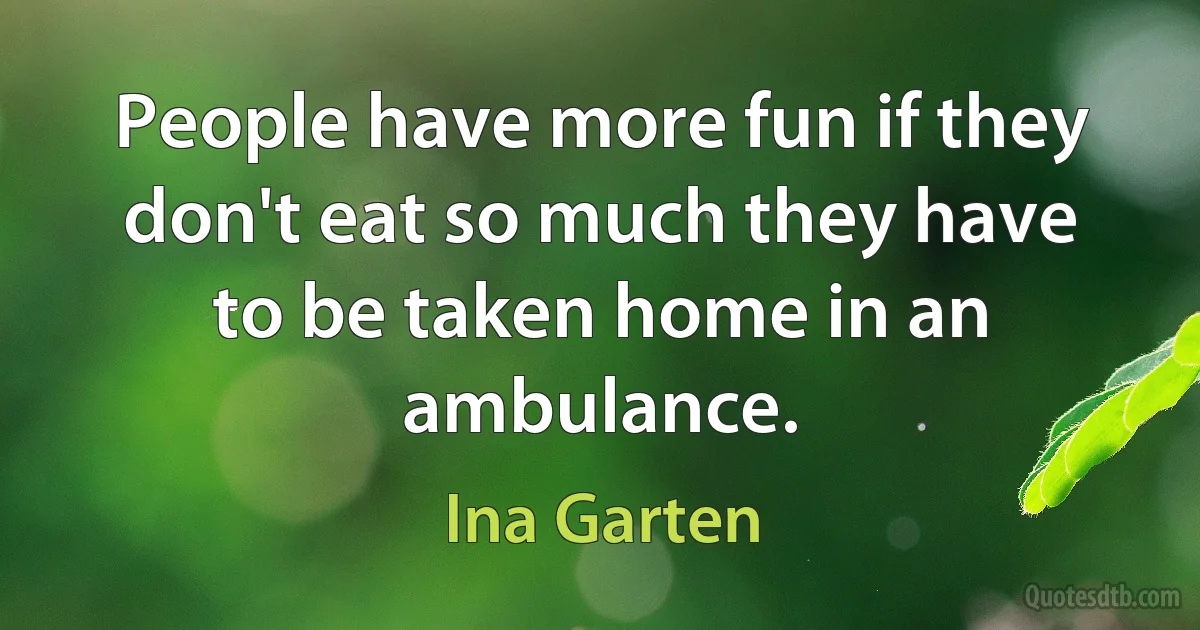 People have more fun if they don't eat so much they have to be taken home in an ambulance. (Ina Garten)