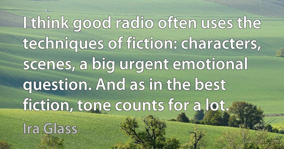 I think good radio often uses the techniques of fiction: characters, scenes, a big urgent emotional question. And as in the best fiction, tone counts for a lot. (Ira Glass)