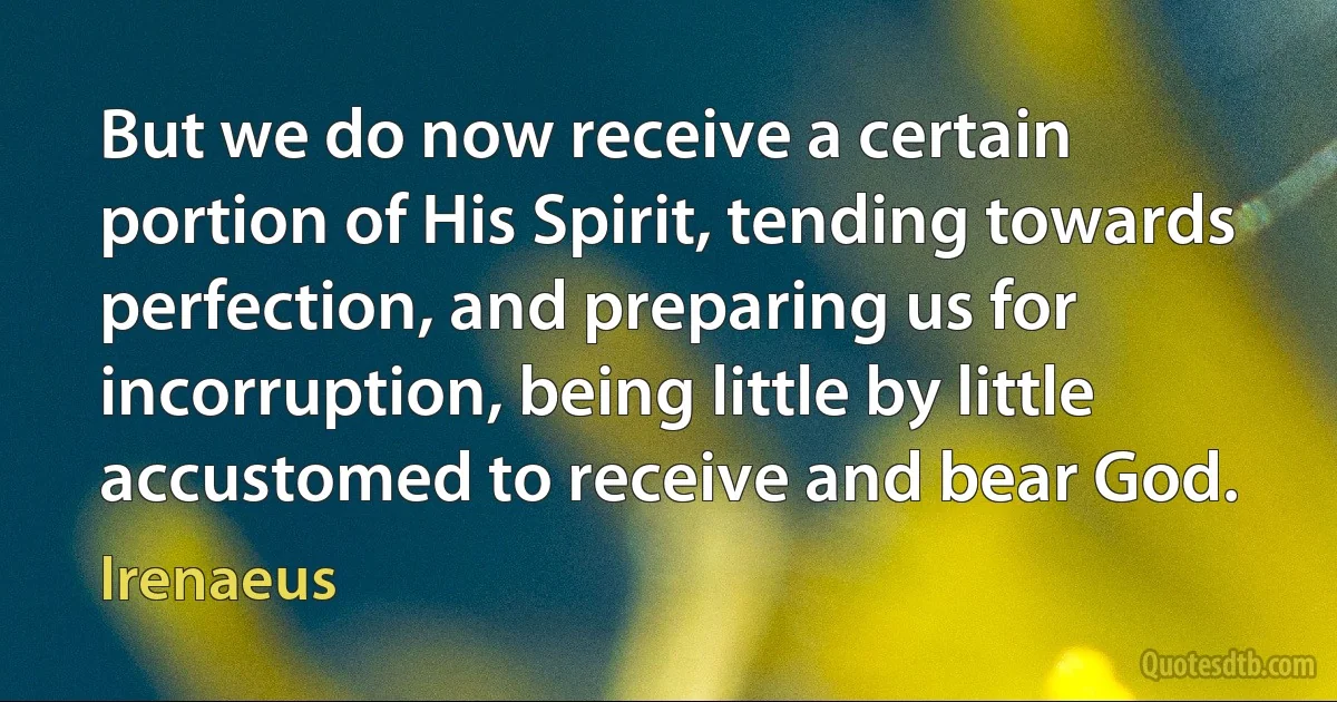 But we do now receive a certain portion of His Spirit, tending towards perfection, and preparing us for incorruption, being little by little accustomed to receive and bear God. (Irenaeus)