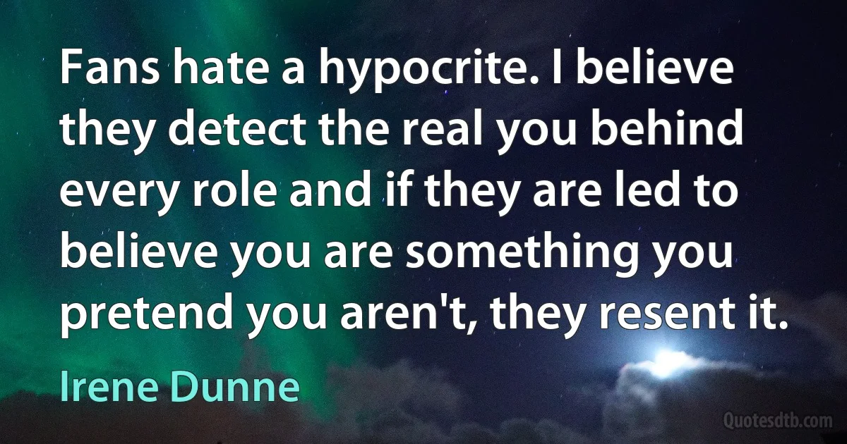 Fans hate a hypocrite. I believe they detect the real you behind every role and if they are led to believe you are something you pretend you aren't, they resent it. (Irene Dunne)