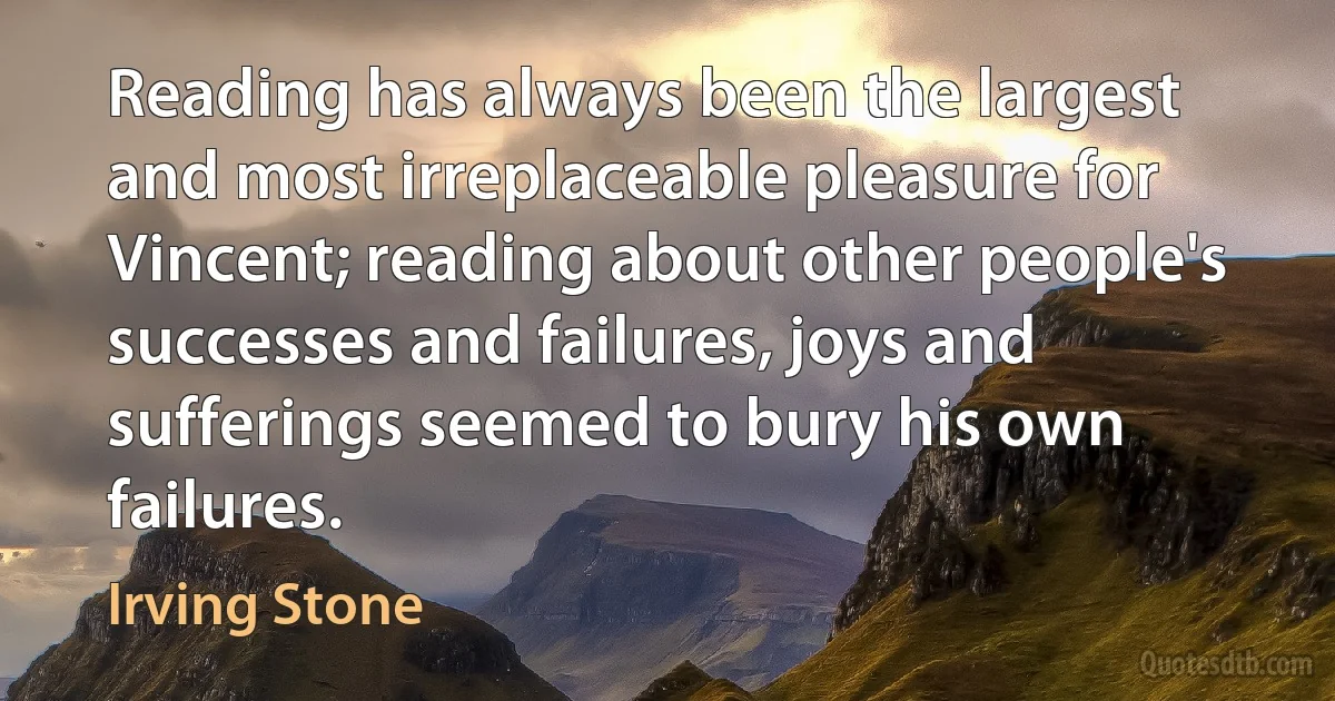 Reading has always been the largest and most irreplaceable pleasure for Vincent; reading about other people's successes and failures, joys and sufferings seemed to bury his own failures. (Irving Stone)