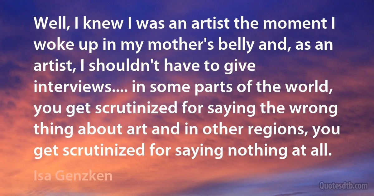 Well, I knew I was an artist the moment I woke up in my mother's belly and, as an artist, I shouldn't have to give interviews.... in some parts of the world, you get scrutinized for saying the wrong thing about art and in other regions, you get scrutinized for saying nothing at all. (Isa Genzken)