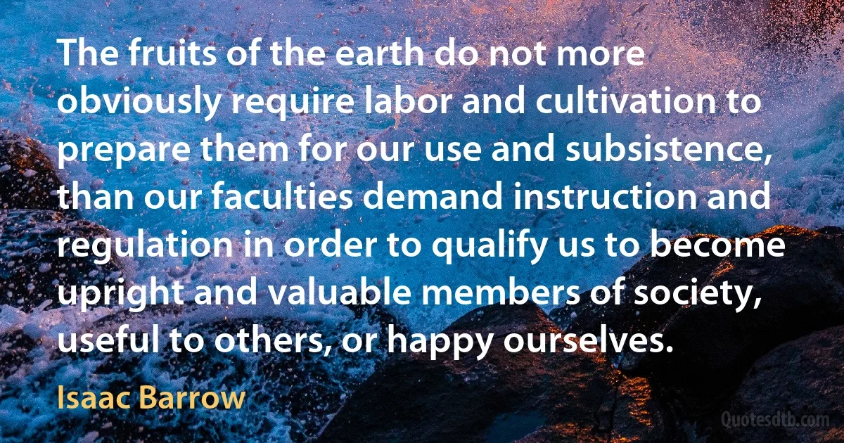 The fruits of the earth do not more obviously require labor and cultivation to prepare them for our use and subsistence, than our faculties demand instruction and regulation in order to qualify us to become upright and valuable members of society, useful to others, or happy ourselves. (Isaac Barrow)