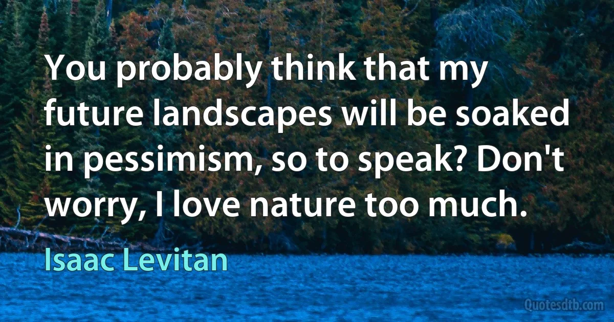 You probably think that my future landscapes will be soaked in pessimism, so to speak? Don't worry, I love nature too much. (Isaac Levitan)