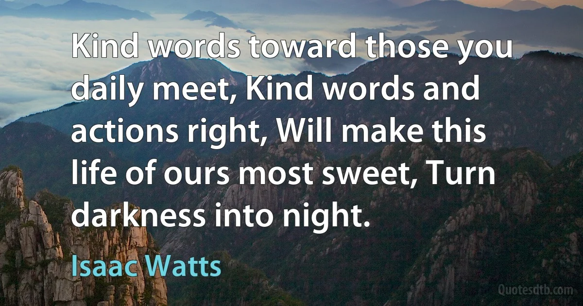 Kind words toward those you daily meet, Kind words and actions right, Will make this life of ours most sweet, Turn darkness into night. (Isaac Watts)