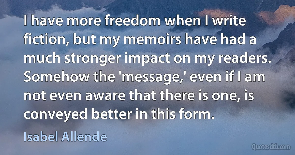 I have more freedom when I write fiction, but my memoirs have had a much stronger impact on my readers. Somehow the 'message,' even if I am not even aware that there is one, is conveyed better in this form. (Isabel Allende)