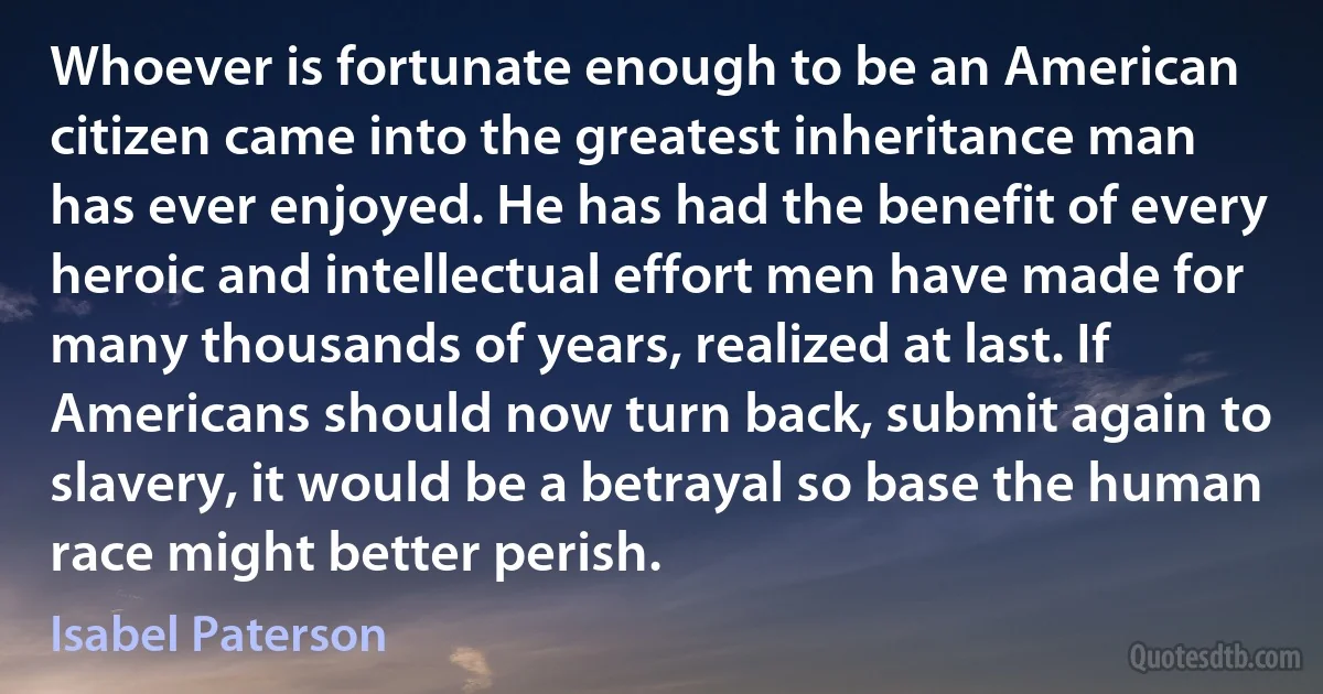 Whoever is fortunate enough to be an American citizen came into the greatest inheritance man has ever enjoyed. He has had the benefit of every heroic and intellectual effort men have made for many thousands of years, realized at last. If Americans should now turn back, submit again to slavery, it would be a betrayal so base the human race might better perish. (Isabel Paterson)