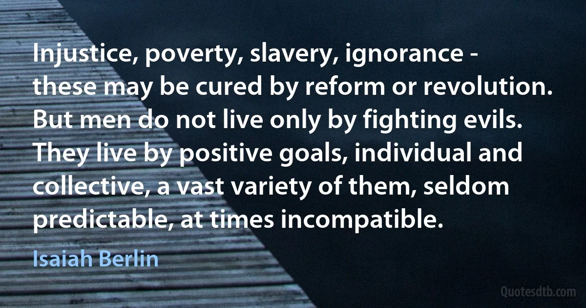 Injustice, poverty, slavery, ignorance - these may be cured by reform or revolution. But men do not live only by fighting evils. They live by positive goals, individual and collective, a vast variety of them, seldom predictable, at times incompatible. (Isaiah Berlin)