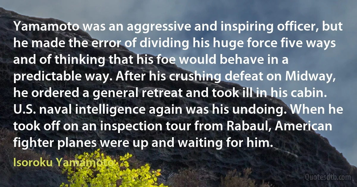Yamamoto was an aggressive and inspiring officer, but he made the error of dividing his huge force five ways and of thinking that his foe would behave in a predictable way. After his crushing defeat on Midway, he ordered a general retreat and took ill in his cabin. U.S. naval intelligence again was his undoing. When he took off on an inspection tour from Rabaul, American fighter planes were up and waiting for him. (Isoroku Yamamoto)