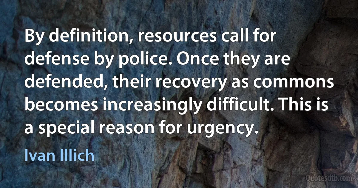 By definition, resources call for defense by police. Once they are defended, their recovery as commons becomes increasingly difficult. This is a special reason for urgency. (Ivan Illich)