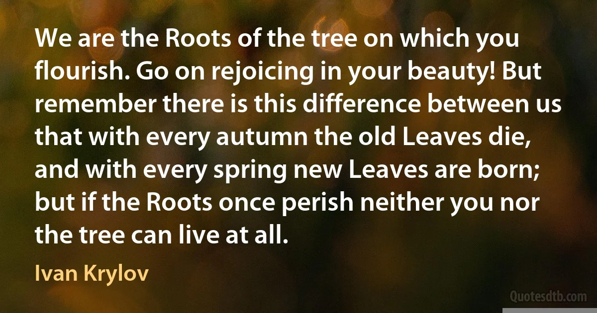 We are the Roots of the tree on which you flourish. Go on rejoicing in your beauty! But remember there is this difference between us that with every autumn the old Leaves die, and with every spring new Leaves are born; but if the Roots once perish neither you nor the tree can live at all. (Ivan Krylov)