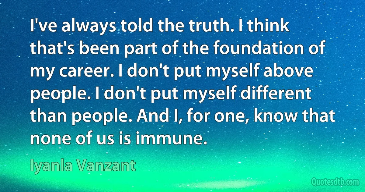 I've always told the truth. I think that's been part of the foundation of my career. I don't put myself above people. I don't put myself different than people. And I, for one, know that none of us is immune. (Iyanla Vanzant)