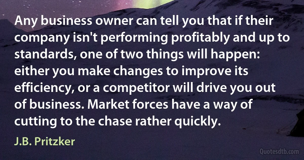 Any business owner can tell you that if their company isn't performing profitably and up to standards, one of two things will happen: either you make changes to improve its efficiency, or a competitor will drive you out of business. Market forces have a way of cutting to the chase rather quickly. (J.B. Pritzker)