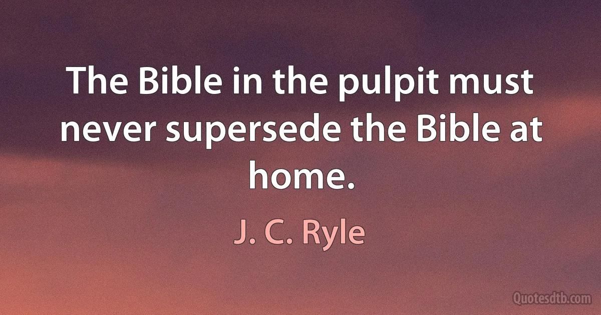 The Bible in the pulpit must never supersede the Bible at home. (J. C. Ryle)