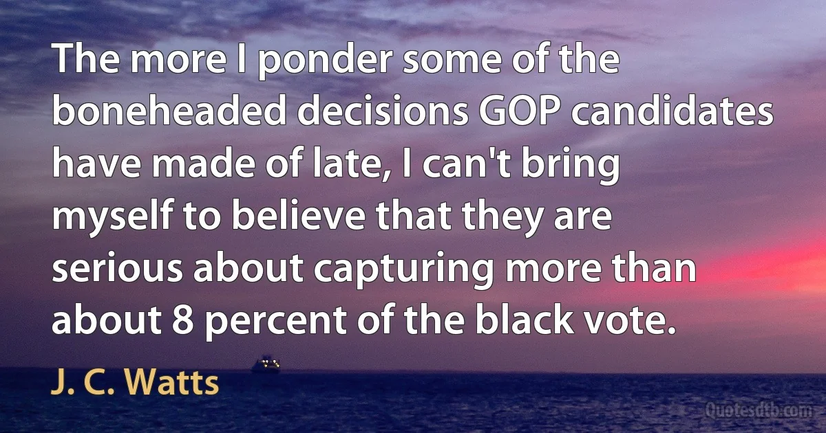 The more I ponder some of the boneheaded decisions GOP candidates have made of late, I can't bring myself to believe that they are serious about capturing more than about 8 percent of the black vote. (J. C. Watts)