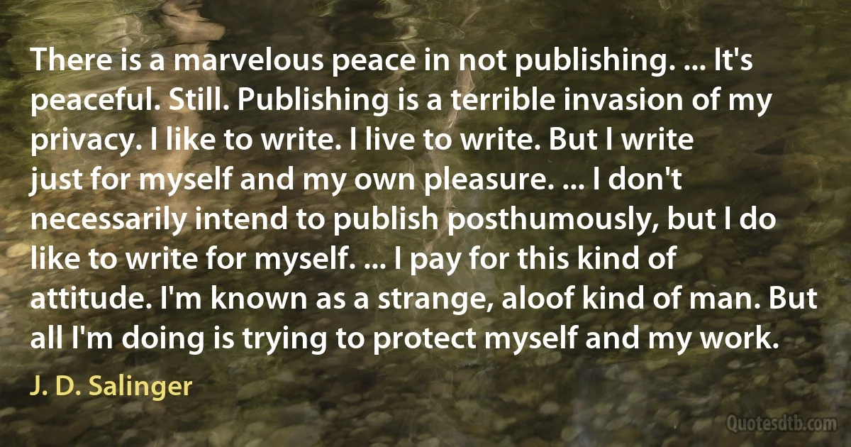 There is a marvelous peace in not publishing. ... It's peaceful. Still. Publishing is a terrible invasion of my privacy. I like to write. I live to write. But I write just for myself and my own pleasure. ... I don't necessarily intend to publish posthumously, but I do like to write for myself. ... I pay for this kind of attitude. I'm known as a strange, aloof kind of man. But all I'm doing is trying to protect myself and my work. (J. D. Salinger)