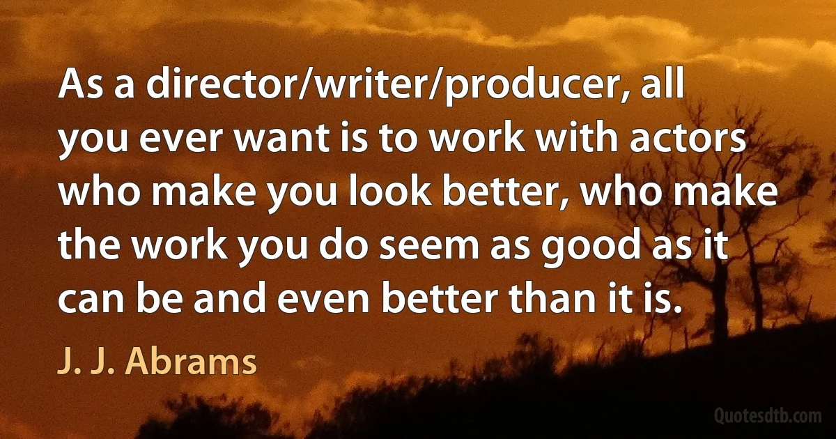 As a director/writer/producer, all you ever want is to work with actors who make you look better, who make the work you do seem as good as it can be and even better than it is. (J. J. Abrams)