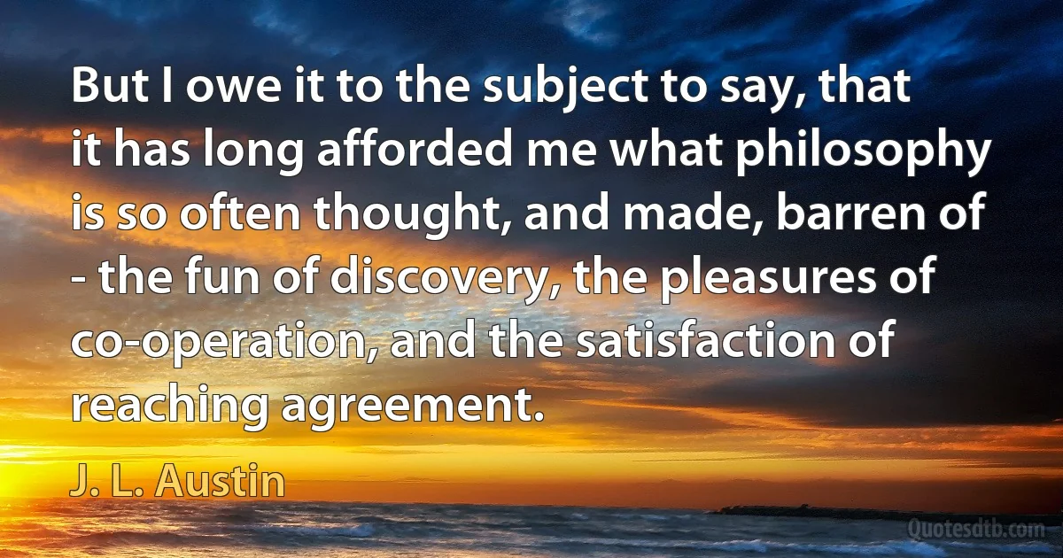 But I owe it to the subject to say, that it has long afforded me what philosophy is so often thought, and made, barren of - the fun of discovery, the pleasures of co-operation, and the satisfaction of reaching agreement. (J. L. Austin)