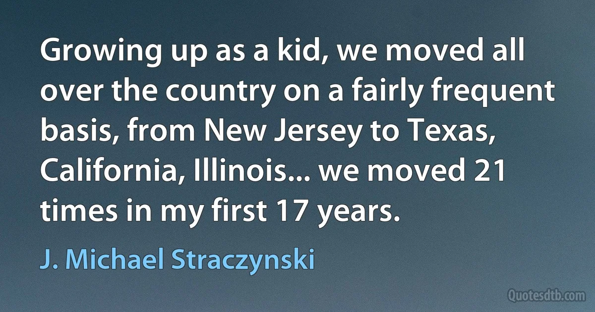 Growing up as a kid, we moved all over the country on a fairly frequent basis, from New Jersey to Texas, California, Illinois... we moved 21 times in my first 17 years. (J. Michael Straczynski)