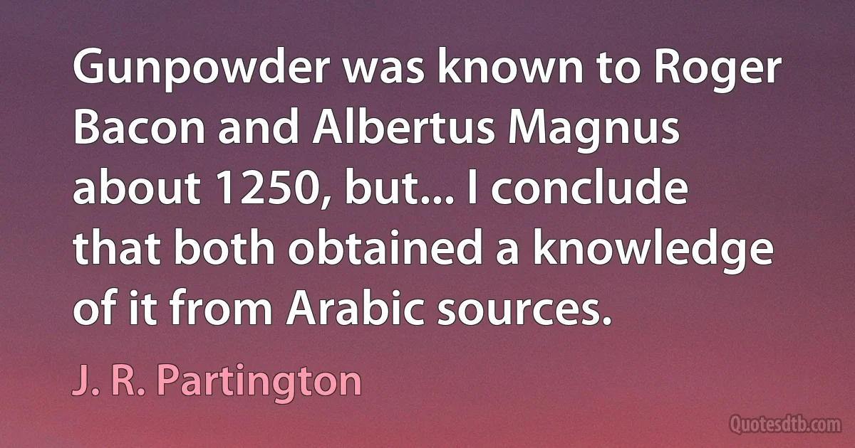 Gunpowder was known to Roger Bacon and Albertus Magnus about 1250, but... I conclude that both obtained a knowledge of it from Arabic sources. (J. R. Partington)