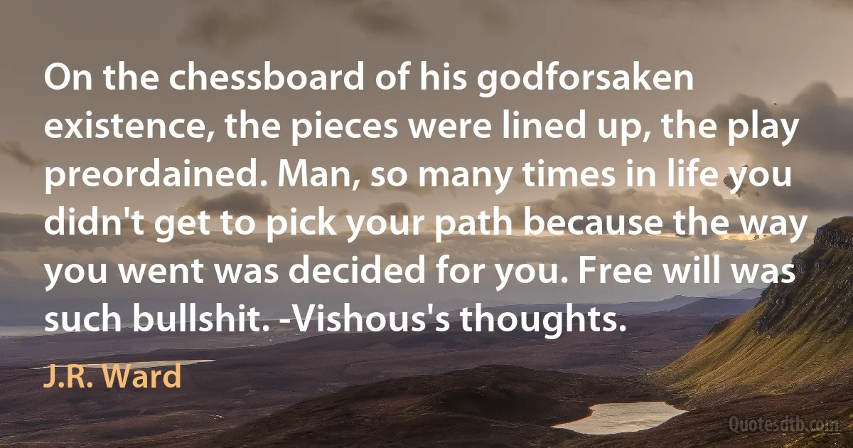 On the chessboard of his godforsaken existence, the pieces were lined up, the play preordained. Man, so many times in life you didn't get to pick your path because the way you went was decided for you. Free will was such bullshit. -Vishous's thoughts. (J.R. Ward)