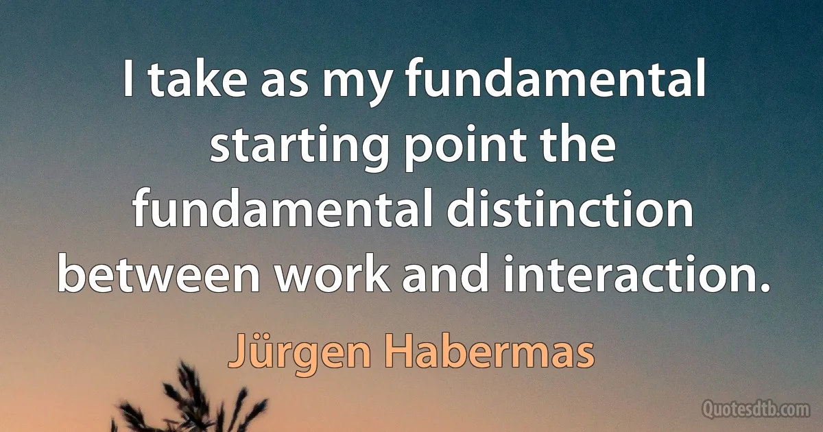 I take as my fundamental starting point the fundamental distinction between work and interaction. (Jürgen Habermas)