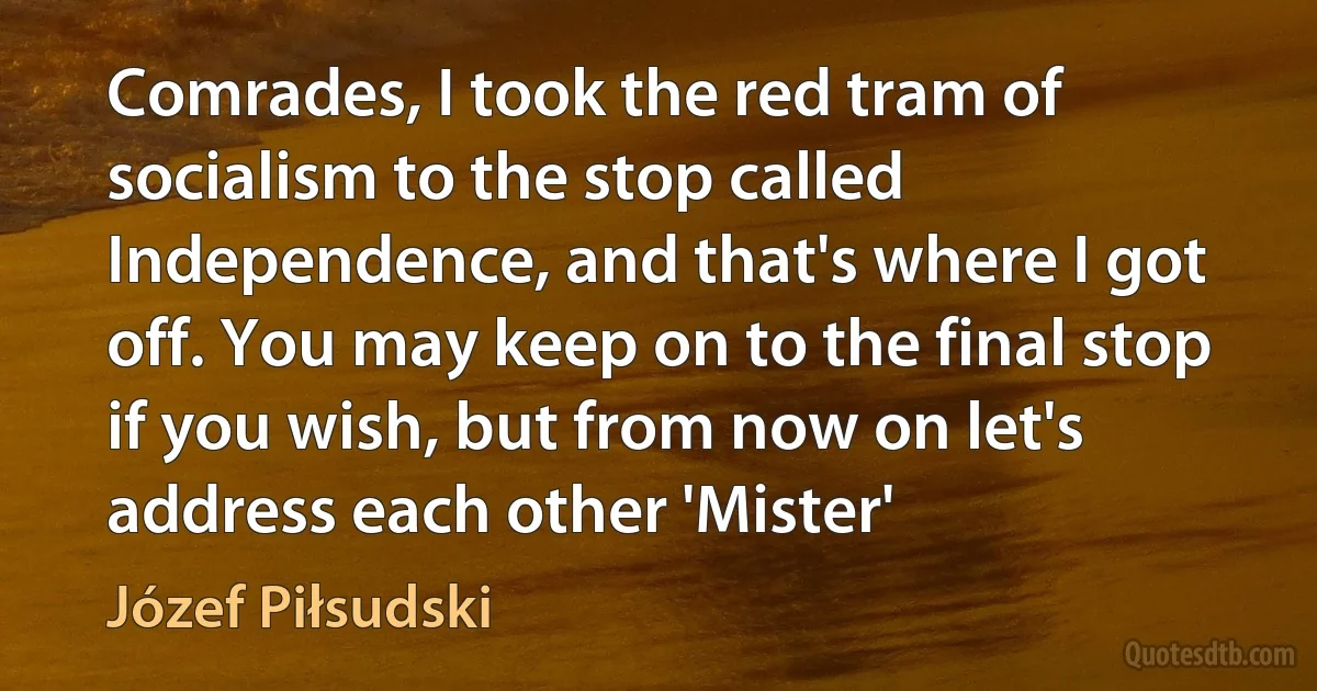 Comrades, I took the red tram of socialism to the stop called Independence, and that's where I got off. You may keep on to the final stop if you wish, but from now on let's address each other 'Mister' (Józef Piłsudski)