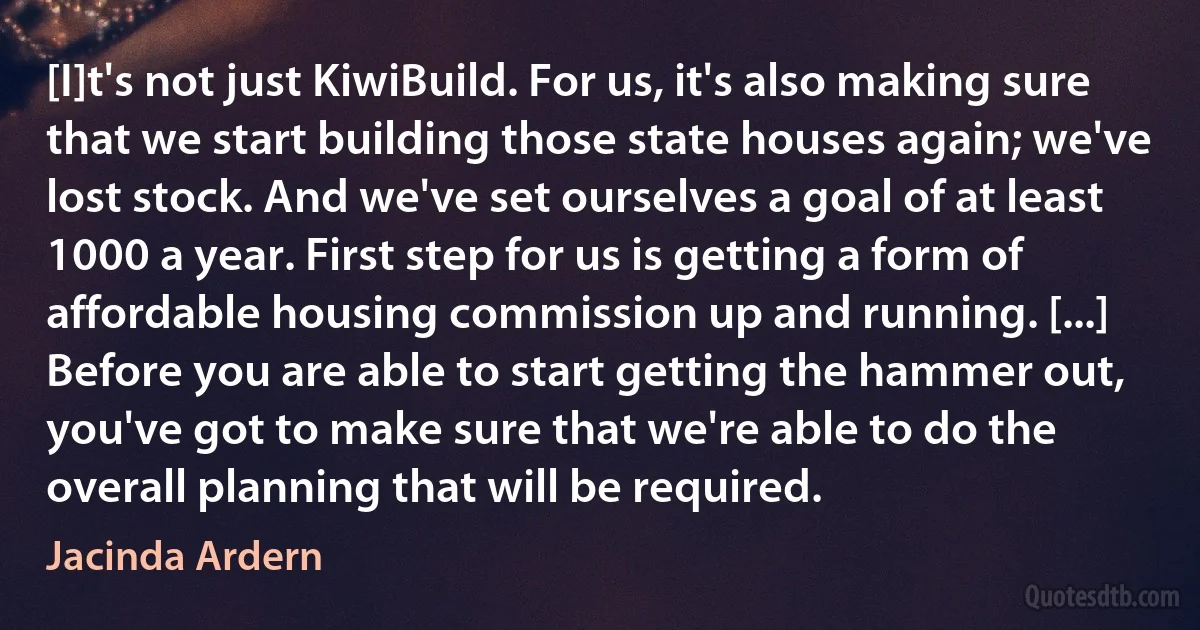 [I]t's not just KiwiBuild. For us, it's also making sure that we start building those state houses again; we've lost stock. And we've set ourselves a goal of at least 1000 a year. First step for us is getting a form of affordable housing commission up and running. [...] Before you are able to start getting the hammer out, you've got to make sure that we're able to do the overall planning that will be required. (Jacinda Ardern)