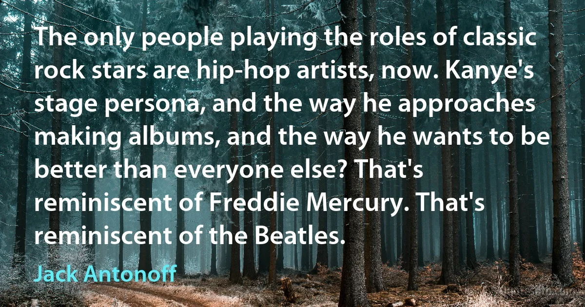 The only people playing the roles of classic rock stars are hip-hop artists, now. Kanye's stage persona, and the way he approaches making albums, and the way he wants to be better than everyone else? That's reminiscent of Freddie Mercury. That's reminiscent of the Beatles. (Jack Antonoff)