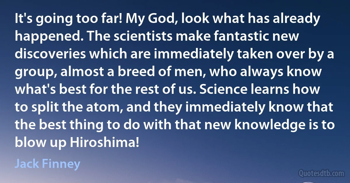 It's going too far! My God, look what has already happened. The scientists make fantastic new discoveries which are immediately taken over by a group, almost a breed of men, who always know what's best for the rest of us. Science learns how to split the atom, and they immediately know that the best thing to do with that new knowledge is to blow up Hiroshima! (Jack Finney)