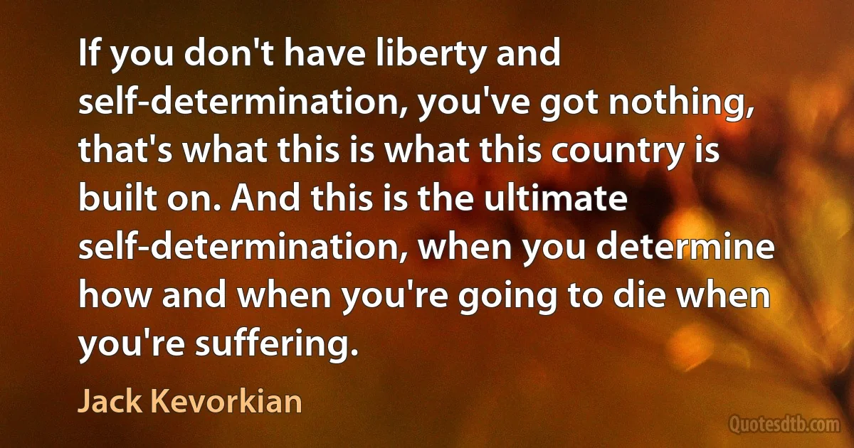 If you don't have liberty and self-determination, you've got nothing, that's what this is what this country is built on. And this is the ultimate self-determination, when you determine how and when you're going to die when you're suffering. (Jack Kevorkian)