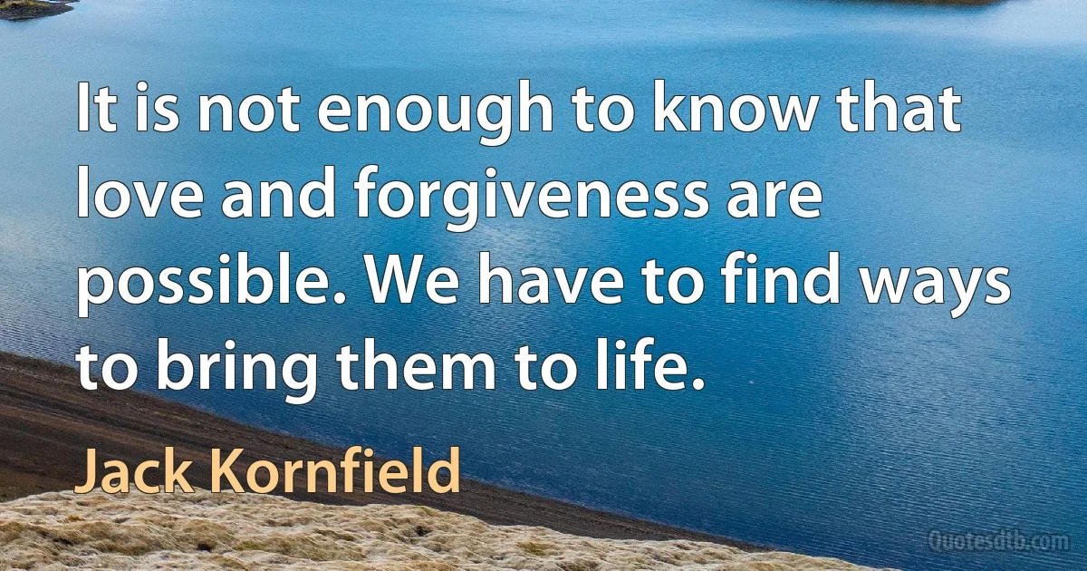 It is not enough to know that love and forgiveness are possible. We have to find ways to bring them to life. (Jack Kornfield)