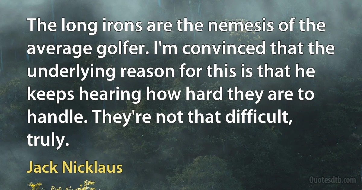 The long irons are the nemesis of the average golfer. I'm convinced that the underlying reason for this is that he keeps hearing how hard they are to handle. They're not that difficult, truly. (Jack Nicklaus)