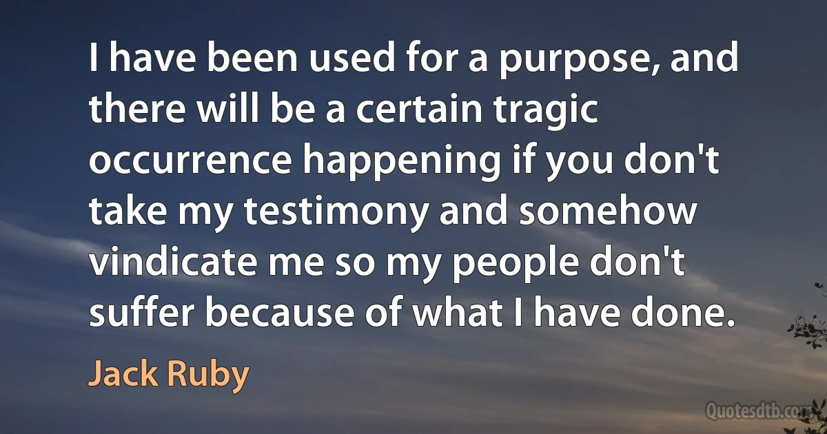 I have been used for a purpose, and there will be a certain tragic occurrence happening if you don't take my testimony and somehow vindicate me so my people don't suffer because of what I have done. (Jack Ruby)