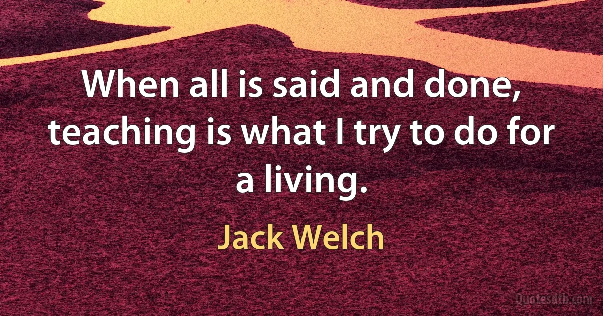 When all is said and done, teaching is what I try to do for a living. (Jack Welch)