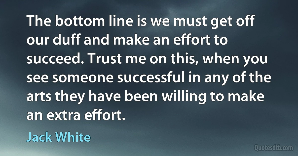 The bottom line is we must get off our duff and make an effort to succeed. Trust me on this, when you see someone successful in any of the arts they have been willing to make an extra effort. (Jack White)