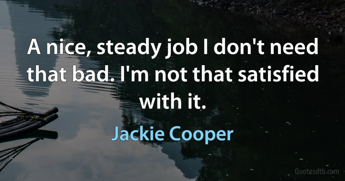 A nice, steady job I don't need that bad. I'm not that satisfied with it. (Jackie Cooper)