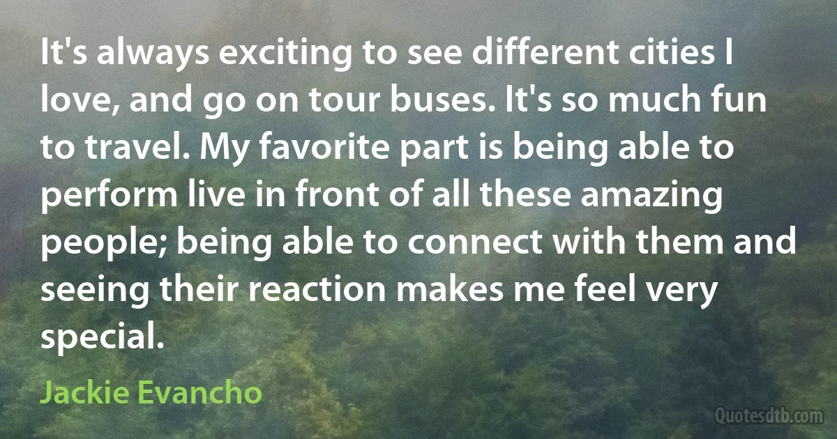 It's always exciting to see different cities I love, and go on tour buses. It's so much fun to travel. My favorite part is being able to perform live in front of all these amazing people; being able to connect with them and seeing their reaction makes me feel very special. (Jackie Evancho)