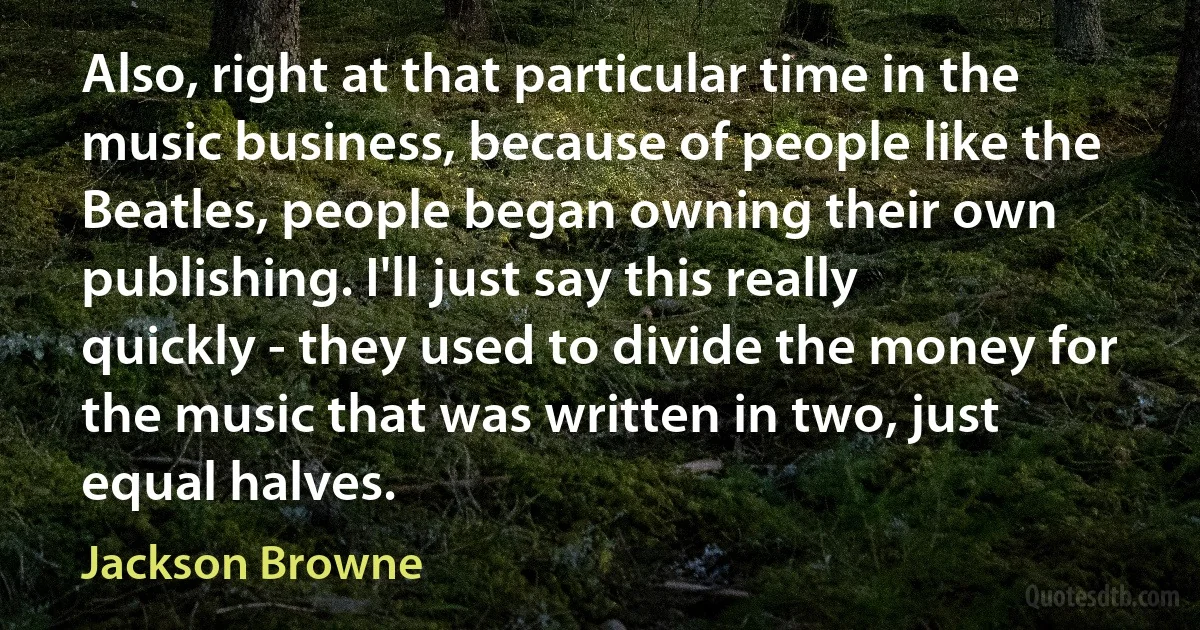 Also, right at that particular time in the music business, because of people like the Beatles, people began owning their own publishing. I'll just say this really quickly - they used to divide the money for the music that was written in two, just equal halves. (Jackson Browne)