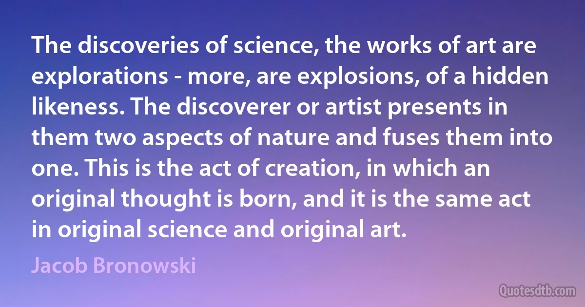 The discoveries of science, the works of art are explorations - more, are explosions, of a hidden likeness. The discoverer or artist presents in them two aspects of nature and fuses them into one. This is the act of creation, in which an original thought is born, and it is the same act in original science and original art. (Jacob Bronowski)