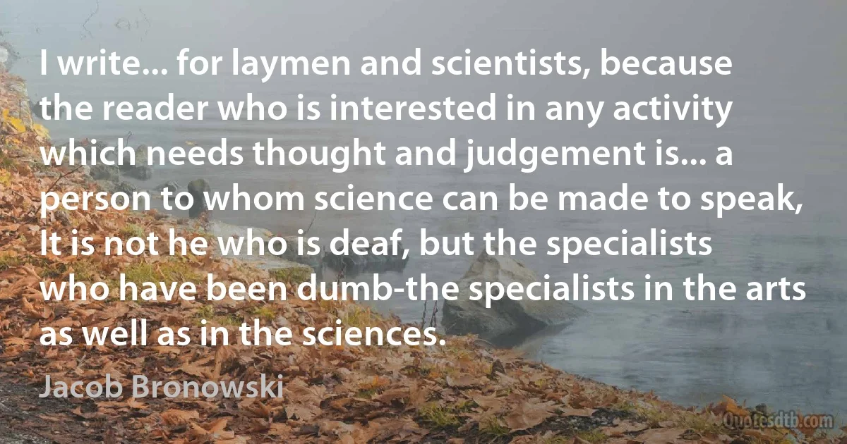 I write... for laymen and scientists, because the reader who is interested in any activity which needs thought and judgement is... a person to whom science can be made to speak, It is not he who is deaf, but the specialists who have been dumb-the specialists in the arts as well as in the sciences. (Jacob Bronowski)