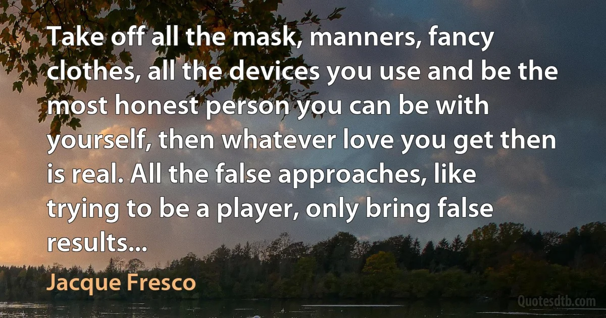 Take off all the mask, manners, fancy clothes, all the devices you use and be the most honest person you can be with yourself, then whatever love you get then is real. All the false approaches, like trying to be a player, only bring false results... (Jacque Fresco)