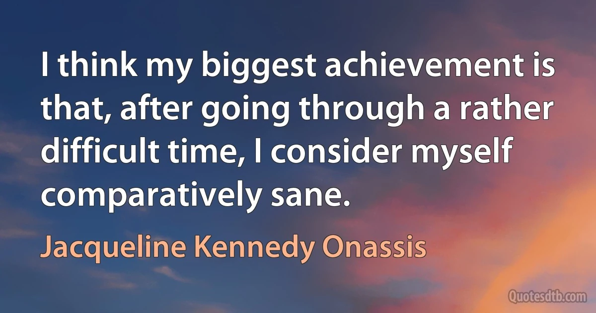 I think my biggest achievement is that, after going through a rather difficult time, I consider myself comparatively sane. (Jacqueline Kennedy Onassis)